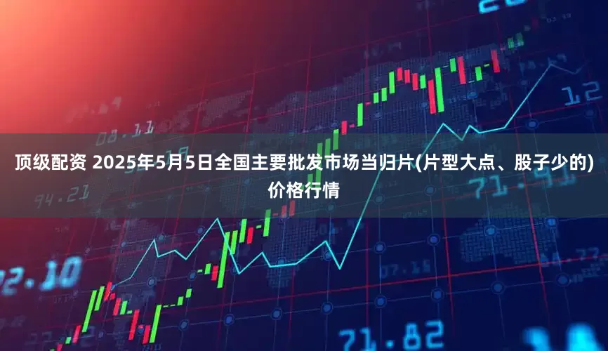 顶级配资 2025年5月5日全国主要批发市场当归片(片型大点、股子少的)价格行情
