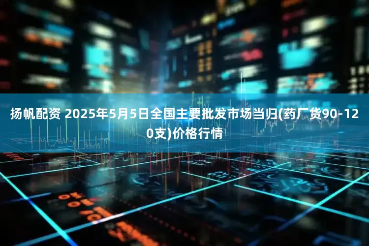 扬帆配资 2025年5月5日全国主要批发市场当归(药厂货90-120支)价格行情