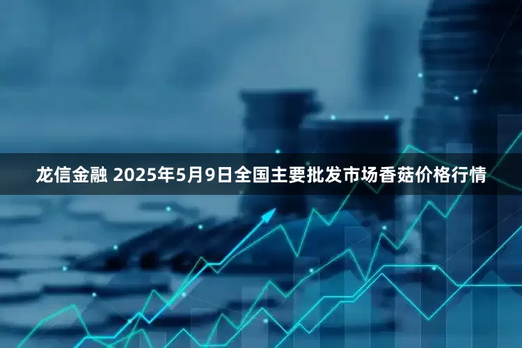 龙信金融 2025年5月9日全国主要批发市场香菇价格行情
