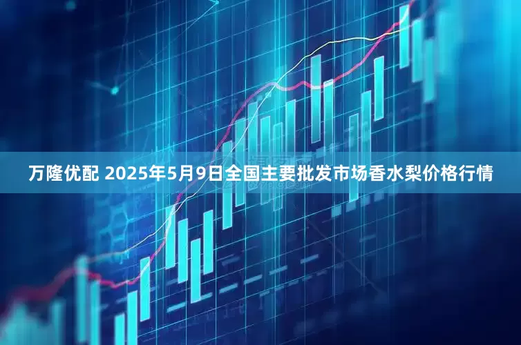 万隆优配 2025年5月9日全国主要批发市场香水梨价格行情