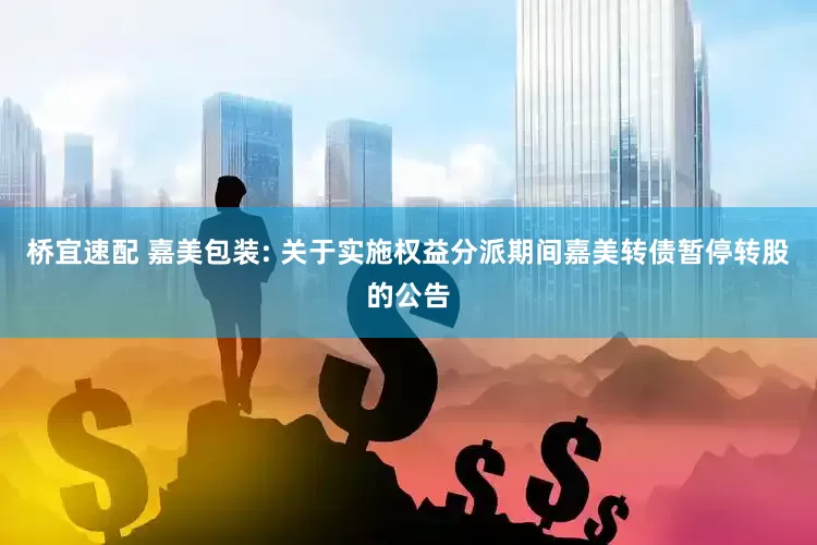桥宜速配 嘉美包装: 关于实施权益分派期间嘉美转债暂停转股的公告