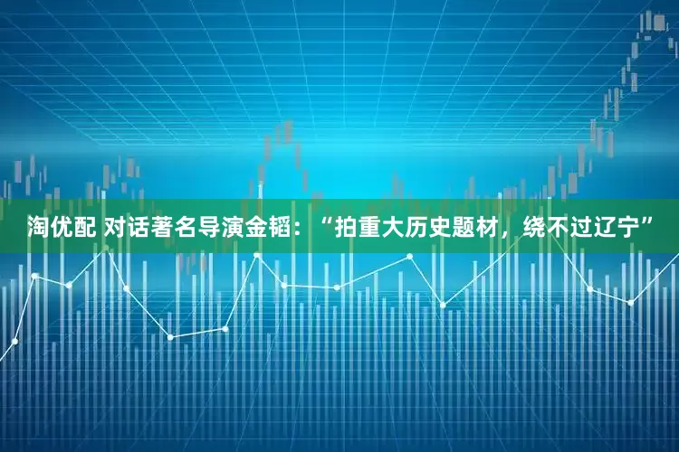 淘优配 对话著名导演金韬：“拍重大历史题材，绕不过辽宁”