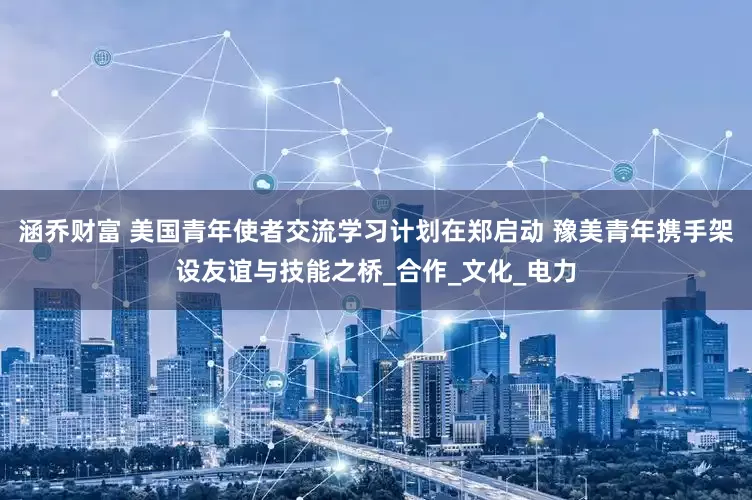 涵乔财富 美国青年使者交流学习计划在郑启动 豫美青年携手架设友谊与技能之桥_合作_文化_电力