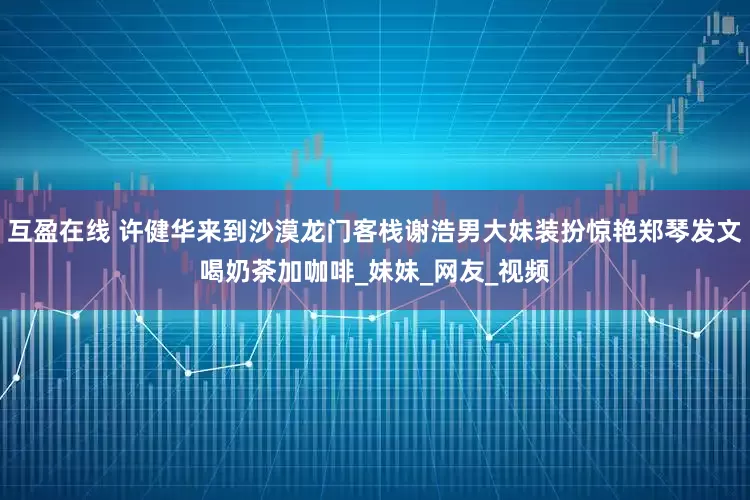 互盈在线 许健华来到沙漠龙门客栈谢浩男大妹装扮惊艳郑琴发文喝奶茶加咖啡_妹妹_网友_视频