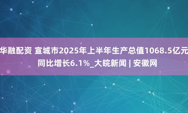 华融配资 宣城市2025年上半年生产总值1068.5亿元   同比增长6.1%_大皖新闻 | 安徽网