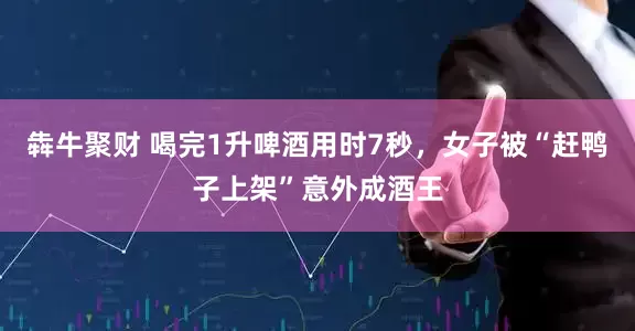 犇牛聚财 喝完1升啤酒用时7秒，女子被“赶鸭子上架”意外成酒王