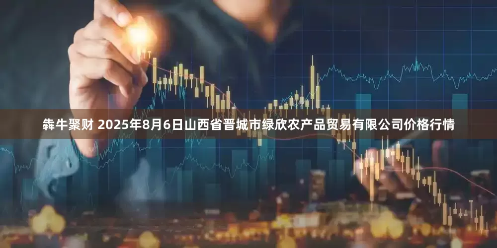 犇牛聚财 2025年8月6日山西省晋城市绿欣农产品贸易有限公司价格行情