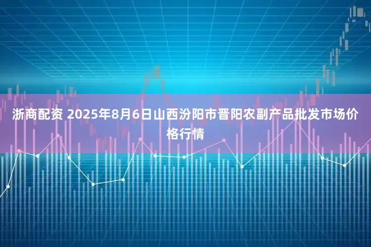 浙商配资 2025年8月6日山西汾阳市晋阳农副产品批发市场价格行情