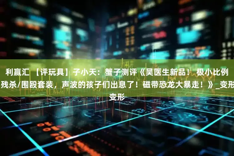 利赢汇 【评玩具】子小天：蟹子测评《吴医生新品！ 极小比例 残杀/围殴套装，声波的孩子们出息了！磁带恐龙大暴走！》_变形