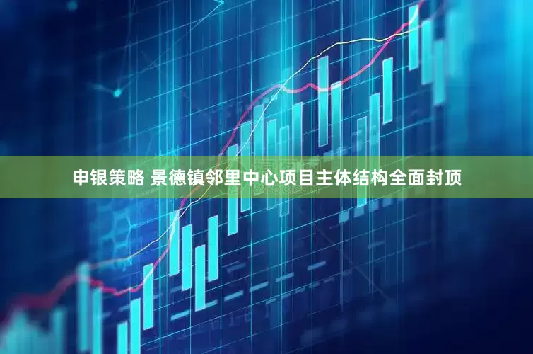 申银策略 景德镇邻里中心项目主体结构全面封顶