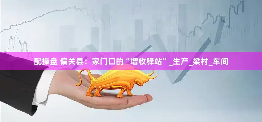 配操盘 偏关县：家门口的“增收驿站”_生产_梁村_车间