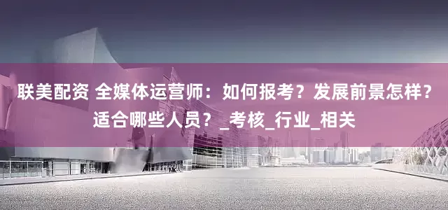 联美配资 全媒体运营师：如何报考？发展前景怎样？适合哪些人员？_考核_行业_相关