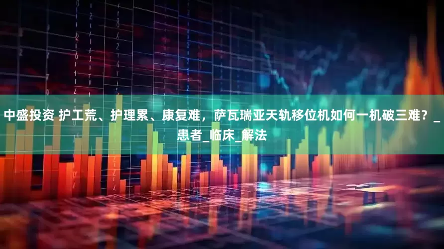 中盛投资 护工荒、护理累、康复难，萨瓦瑞亚天轨移位机如何一机破三难？_患者_临床_解法