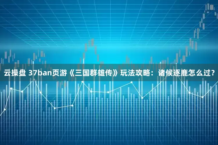 云操盘 37ban页游《三国群雄传》玩法攻略：诸候逐鹿怎么过？