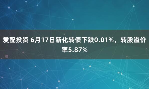 爱配投资 6月17日新化转债下跌0.01%，转股溢价率5.87%