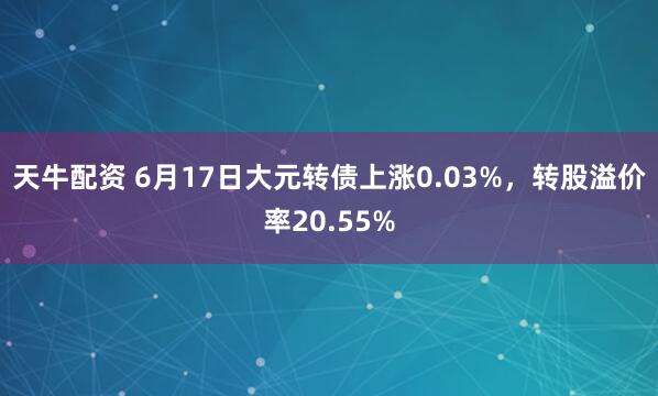 天牛配资 6月17日大元转债上涨0.03%，转股溢价率20.55%