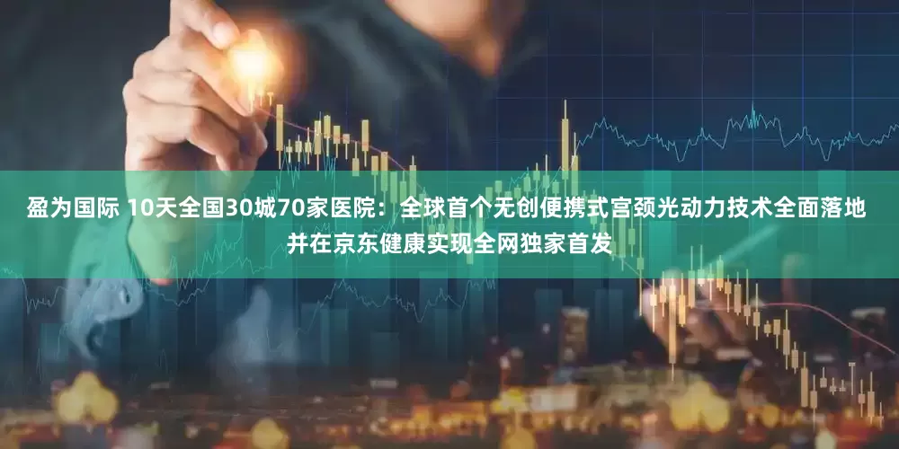 盈为国际 10天全国30城70家医院：全球首个无创便携式宫颈光动力技术全面落地 并在京东健康实现全网独家首发