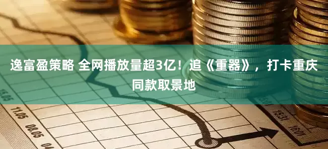 逸富盈策略 全网播放量超3亿！追《重器》，打卡重庆同款取景地