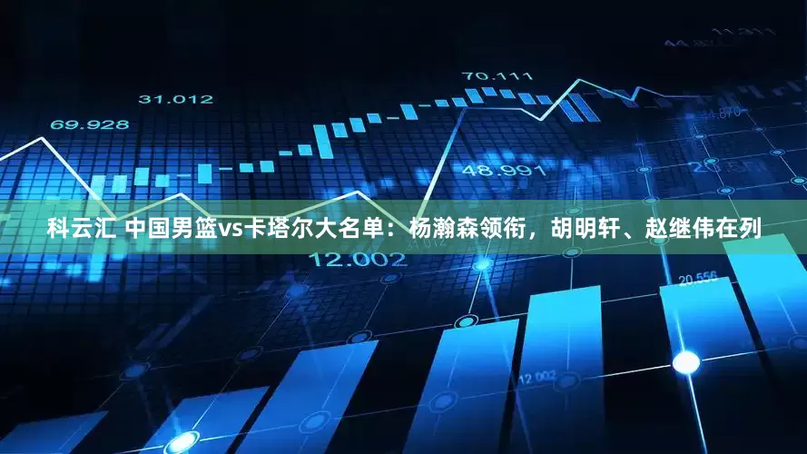 科云汇 中国男篮vs卡塔尔大名单：杨瀚森领衔，胡明轩、赵继伟在列